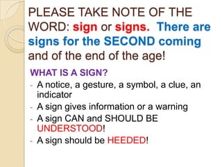 PLEASE TAKE NOTE OF THE
WORD: sign or signs. There are
signs for the SECOND coming
and of the end of the age!
WHAT IS A SIGN?
- A notice, a gesture, a symbol, a clue, an
indicator
- A sign gives information or a warning
- A sign CAN and SHOULD BE
UNDERSTOOD!
- A sign should be HEEDED!

 