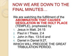 NOW WE ARE DOWN TO THE
FINAL MINUTES…
We are watching the fulfillment of the
ABOMINATION THAT CAUSES
DESOLATION IN THE HOLY PLACE
(TEMPLE), prophesied by
1. Jesus in Matt. 24:15
2. Paul in I Thess. 2:4
3. John in Rev. 13:5-6 and
4. Daniel in Daniel 9:27,
WHICH WILL PRECEDE THE GREAT
TRIBULATION PERIOD.

 