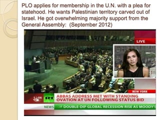 PLO applies for membership in the U.N. with a plea for
statehood. He wants Palestinian territory carved out of
Israel. He got overwhelming majority support from the
General Assembly: (September 2012)

 
