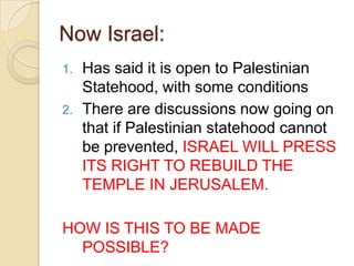 Now Israel:
1.
2.

Has said it is open to Palestinian
Statehood, with some conditions
There are discussions now going on
that if Palestinian statehood cannot
be prevented, ISRAEL WILL PRESS
ITS RIGHT TO REBUILD THE
TEMPLE IN JERUSALEM.

HOW IS THIS TO BE MADE
POSSIBLE?

 