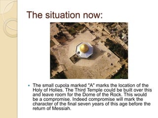 The situation now:



The small cupola marked "A" marks the location of the
Holy of Holies. The Third Temple could be built over this
and leave room for the Dome of the Rock. This would
be a compromise. Indeed compromise will mark the
character of the final seven years of this age before the
return of Messiah.

 