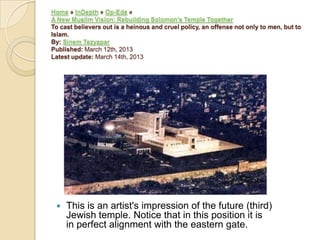 Home » InDepth » Op-Eds »
A New Muslim Vision: Rebuilding Solomon‟s Temple Together
To cast believers out is a heinous and cruel policy, an offense not only to men, but to
Islam.
By: Sinem Tezyapar
Published: March 12th, 2013
Latest update: March 14th, 2013



This is an artist's impression of the future (third)
Jewish temple. Notice that in this position it is
in perfect alignment with the eastern gate.

 