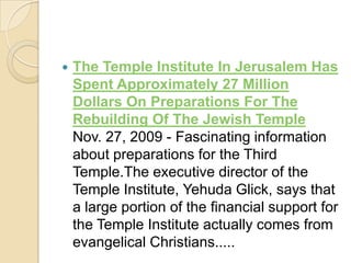 

The Temple Institute In Jerusalem Has
Spent Approximately 27 Million
Dollars On Preparations For The
Rebuilding Of The Jewish Temple
Nov. 27, 2009 - Fascinating information
about preparations for the Third
Temple.The executive director of the
Temple Institute, Yehuda Glick, says that
a large portion of the financial support for
the Temple Institute actually comes from
evangelical Christians.....

 