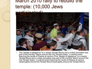 March 2010 rally to rebuild the
temple: (10,000 Jews
participated)



The ―pledge of allegiance‖ to a Jewish Temple Mount and a united Jerusalem was
part of the monthly ―March around Old City Temple Gates,‖ a colorful event
featuring the recital of Psalms at various cThe ―pledge of allegiance‖ to a Jewish
Temple Mount and a united Jerusalem was part of the monthly ―March around Old
City Temple Gates,‖ a colorful event featuring the recital of Psalms at various
closed gates around the Temple Mount.losed gates around the Temple Mount.

 