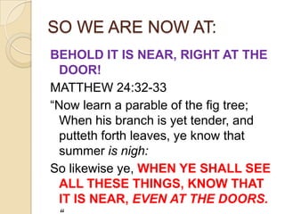 SO WE ARE NOW AT:
BEHOLD IT IS NEAR, RIGHT AT THE
DOOR!
MATTHEW 24:32-33
―Now learn a parable of the fig tree;
When his branch is yet tender, and
putteth forth leaves, ye know that
summer is nigh:
So likewise ye, WHEN YE SHALL SEE
ALL THESE THINGS, KNOW THAT
IT IS NEAR, EVEN AT THE DOORS.

 