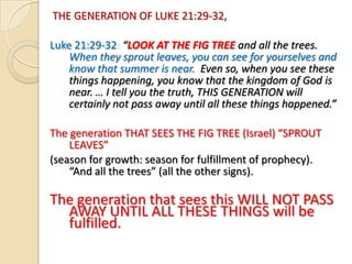THE GENERATION OF LUKE 21:29-32,
Luke 21:29-32: “LOOK AT THE FIG TREE and all the trees.
When they sprout leaves, you can see for yourselves and
know that summer is near. Even so, when you see these
things happening, you know that the kingdom of God is
near. … I tell you the truth, THIS GENERATION will
certainly not pass away until all these things happened.”
The generation THAT SEES THE FIG TREE (Israel) “SPROUT
LEAVES”
(season for growth: season for fulfillment of prophecy).
“And all the trees” (all the other signs).

The generation that sees this WILL NOT PASS
AWAY UNTIL ALL THESE THINGS will be
fulfilled.

 