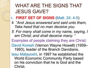 WHAT ARE THE SIGNS THAT
JESUS GAVE?
FIRST SET OF SIGNS (Matt. 24: 4-5)
4 ―And Jesus answered and said unto them,
Take heed that no man deceive you.
5 For many shall come in my name, saying, I
am Christ; and shall deceive many. “
Examples of people claiming they are Christ:
David Koresh (Vernon Wayne Howell) (1959–
1993), leader of the Branch Davidians.
Iesu Matayoshi, in 1997 he established the
World Economic Community Party based
on his conviction that he is God and the
Christ.

1.

 