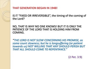 THAT GENERATION BEGAN IN 1948!
IS IT “FIXED OR IRREVERSIBLE”, the timing of the coming of
the Lord?
NO, THAT IS WHY NO ONE KNOWS! BUT IT IS ONLY THE
PATIENCE OF THE LORD THAT IS HOLDING HIM FROM
COMING.

“THE LORD IS NOT SLOW CONCERNING HIS PROMISE, as
some count slowness; but he is longsuffering (or patient
towards us) NOT WILLING THAT ANY SHOULD PERISH BUT
THAT ALL SHOULD COME TO REPENTANCE.”
(2 Pet. 3:9)

 
