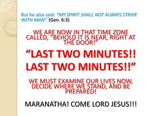 But he also said: “MY SPIRIT SHALL NOT ALWAYS STRIVE
WITH MAN”. (Gen. 6:3)

WE ARE NOW IN THAT TIME ZONE
CALLED, “BEHOLD IT IS NEAR, RIGHT AT
THE DOOR!”

“LAST TWO MINUTES!!
LAST TWO MINUTES!!”
WE MUST EXAMINE OUR LIVES NOW,
DECIDE WHERE WE STAND, AND BE
PREPARED!

MARANATHA! COME LORD JESUS!!!

 