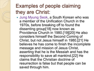 Examples of people claiming
they are Christ:


Jung Myung Seok, a South Korean who was
a member of the Unification Church in the
1970s, before breaking off to found the
dissenting group[18] now known as
Providence Church in 1980.[19][20] He also
considers himself the Second Coming of
Christ, but not Jesus himself in 1980.[21] He
believes he has come to finish the incomplete
message and mission of Jesus Christ,
asserting that he is the Messiah and has the
responsibility to save all mankind.[22] He
claims that the Christian doctrine of
resurrection is false but that people can be
saved through him.

 