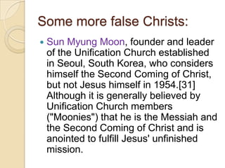 Some more false Christs:


Sun Myung Moon, founder and leader
of the Unification Church established
in Seoul, South Korea, who considers
himself the Second Coming of Christ,
but not Jesus himself in 1954.[31]
Although it is generally believed by
Unification Church members
("Moonies") that he is the Messiah and
the Second Coming of Christ and is
anointed to fulfill Jesus' unfinished
mission.

 