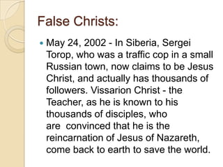False Christs:


May 24, 2002 - In Siberia, Sergei
Torop, who was a traffic cop in a small
Russian town, now claims to be Jesus
Christ, and actually has thousands of
followers. Vissarion Christ - the
Teacher, as he is known to his
thousands of disciples, who
are convinced that he is the
reincarnation of Jesus of Nazareth,
come back to earth to save the world.

 