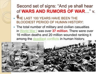 

Second set of signs: ―And ye shall hear
of WARS AND RUMORS OF WAR…‖ v.
6
THE LAST 100 YEARS HAVE BEEN THE

BLOODIEST PERIOD OF HUMAN HISTORY:
 The total number of military and civilian casualties
in World War I was over 37 million. There were over
16 million deaths and 20 million wounded ranking it
among the deadliest conflicts in human history.

 