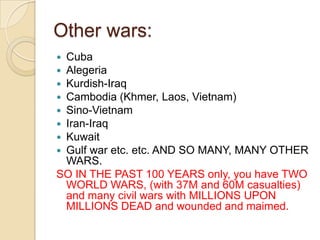 Other wars:
Cuba
Alegeria
Kurdish-Iraq
Cambodia (Khmer, Laos, Vietnam)
Sino-Vietnam
Iran-Iraq
Kuwait
Gulf war etc. etc. AND SO MANY, MANY OTHER
WARS.
SO IN THE PAST 100 YEARS only, you have TWO
WORLD WARS, (with 37M and 60M casualties)
and many civil wars with MILLIONS UPON
MILLIONS DEAD and wounded and maimed.









 