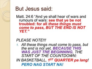 But Jesus said:
Matt. 24:6 ―And ye shall hear of wars and
rumours of wars: see that ye be not
troubled: for all these things must
come to pass, BUT THE END IS NOT
YET.”

PLEASE NOTE!!!
1. All these things must come to pass, but
the end is not yet, BECAUSE THIS
WAS JUST THE BEGINNING, THE
START OF THE COUNTDOWN:
IN BASKETBALL, 1ST QUARTER pa lang!
PERO NAG START NA!

 