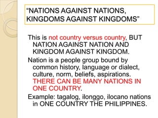 ―NATIONS AGAINST NATIONS,
KINGDOMS AGAINST KINGDOMS‖
This is not country versus country, BUT
NATION AGAINST NATION AND
KINGDOM AGAINST KINGDOM.
Nation is a people group bound by
common history, language or dialect,
culture, norm, beliefs, aspirations.
THERE CAN BE MANY NATIONS IN
ONE COUNTRY.
Example: tagalog, ilonggo, ilocano nations
in ONE COUNTRY THE PHILIPPINES.

 