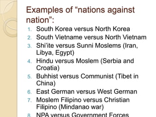 Examples of ―nations against
nation‖:
1.
2.
3.
4.
5.
6.
7.

South Korea versus North Korea
South Vietname versus North Vietnam
Shi‘ite versus Sunni Moslems (Iran,
Libya, Egypt)
Hindu versus Moslem (Serbia and
Croatia)
Buhhist versus Communist (Tibet in
China)
East German versus West German
Moslem Filipino versus Christian
Filipino (Mindanao war)

 