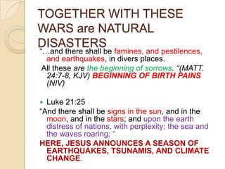 TOGETHER WITH THESE
WARS are NATURAL
DISASTERS

―…and there shall be famines, and pestilences,
and earthquakes, in divers places.
All these are the beginning of sorrows. “(MATT.
24:7-8, KJV) BEGINNING OF BIRTH PAINS
(NIV)
Luke 21:25
―And there shall be signs in the sun, and in the
moon, and in the stars; and upon the earth
distress of nations, with perplexity; the sea and
the waves roaring; ―
HERE, JESUS ANNOUNCES A SEASON OF
EARTHQUAKES, TSUNAMIS, AND CLIMATE
CHANGE.


 