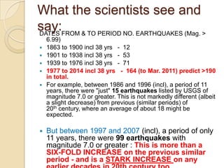 What the scientists see and
say:FROM & TO PERIOD NO. EARTHQUAKES (Mag. >
DATES








6.99)
1863 to 1900 incl 38 yrs - 12
1901 to 1938 incl 38 yrs - 53
1939 to 1976 incl 38 yrs - 71
1977 to 2014 incl 38 yrs - 164 (to Mar. 2011) predict >190
in total.
For example, between 1986 and 1996 (incl), a period of 11
years, there were "just" 15 earthquakes listed by USGS of
magnitude 7.0 or greater. This is not markedly different (albeit
a slight decrease) from previous (similar periods) of
20th century, where an average of about 18 might be
expected.

But between 1997 and 2007 (incl), a period of only
11 years, there were 99 earthquakes with
magnitude 7.0 or greater : This is more than a
SIX-FOLD INCREASE on the previous similar
period - and is a STARK INCREASE on any

 