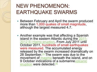NEW PHENOMENON:
EARTHQUAKE SWARMS


Between February and April the swarm produced
more than 1,000 quakes of small magnitude,
although the largest measured 4.7.



Another example was that affecting a Spanish
island in the eastern Atlantic during the 20112012 El Hierro eruption. From July 2011 until
October 2011, hundreds of small earthquakes
were measured. The accumulated energy
released by the swarm increased dramatically on
28 September.[3] The swarm was due to the
movement of magma beneath the island, and on
9 October indications of a submarinevolcanic
eruption were detected.[4]

 