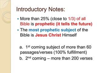 Introductory Notes:
More than 25% (close to 1/3) of all
Bible is prophetic (it tells the future)
 The most prophetic subject of the
Bible is Jesus Christ Himself


a. 1st coming subject of more than 60
passages/verses (100% fulfillment)
b. 2nd coming – more than 200 verses

 