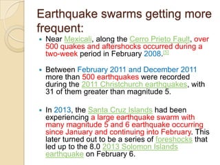 Earthquake swarms getting more
frequent:


Near Mexicali, along the Cerro Prieto Fault, over
500 quakes and aftershocks occurred during a
two-week period in February 2008.[5]



Between February 2011 and December 2011
more than 500 earthquakes were recorded
during the 2011 Christchurch earthquakes, with
31 of them greater than magnitude 5.



In 2013, the Santa Cruz Islands had been
experiencing a large earthquake swarm with
many magnitude 5 and 6 earthquake occurring
since January and continuing into February. This
later turned out to be a series of foreshocks that
led up to the 8.0 2013 Solomon Islands
earthquake on February 6.

 