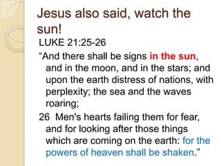 Jesus also said, watch the
sun!
LUKE 21:25-26
―And there shall be signs in the sun,
and in the moon, and in the stars; and
upon the earth distress of nations, with
perplexity; the sea and the waves
roaring;
26 Men's hearts failing them for fear,
and for looking after those things
which are coming on the earth: for the
powers of heaven shall be shaken.‖

 