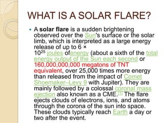 WHAT IS A SOLAR FLARE?


A solar flare is a sudden brightening
observed over the Sun's surface or the solar
limb, which is interpreted as a large energy
release of up to 6 ×
1025 joules ofenergy (about a sixth of the total
energy output of the Sun each second or
160,000,000,000 megatons of TNT
equivalent, over 25,000 times more energy
than released from the impact of Comet
Shoemaker–Levy 9 with Jupiter). They are
mainly followed by a colossal coronal mass
ejection also known as a CME.[1] The flare
ejects clouds of electrons, ions, and atoms
through the corona of the sun into space.
These clouds typically reach Earth a day or
two after the event.

 