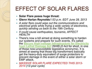 EFFECT OF SOLAR FLARES










Solar Flare poses huge threat:
Glenn Harlan Reynolds1:53 p.m. EDT June 28, 2013
A solar flare could wipe out the communications and
electrical grids while frying a wide variety of electronics,
quickly sending us back to the 19th Century.
It could cause earthquakes, tsunamis, AFFECT
HEALTH
There's now a bill aimed at doing something to harden
our systems and prepare for such events. It's called
the Secure High-voltage Infrastructure for Electricity
from Lethal Damage Act (SHIELD Act for short, in one
of those now-unavoidable legislative acronyms). It is
aimed at seeing that those big transformers basically
get the heavy-duty equivalent of surge protectors to
prevent damage in the event of either a solar storm or
EMP attack.
MASSIVE SOLAR FLARE EXPECTED THIS 20132014 (12-year cycle)

 