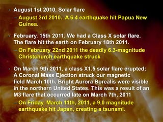 •

August 1st 2010. Solar flare
– August 3rd 2010. A 6.4 earthquake hit Papua New
Guinea.

•

February. 15th 2011. We had a Class X solar flare.
The flare hit the earth on February 18th 2011.
– On February 22nd 2011 the deadly 6.3-magnitude
Christchurch earthquake struck

•

On March 9th 2011, a class X1.5 solar flare erupted;
A Coronal Mass Ejection struck our magnetic
field March 10th. Bright Aurora Borealis were visible
in the northern United States. This was a result of an
M3 flare that occurred late on March 7th, 2011
– On Friday, March 11th, 2011, a 9.0 magnitude
earthquake hit Japan, creating a tsunami.

 