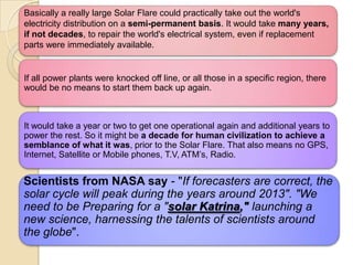 Basically a really large Solar Flare could practically take out the world's
electricity distribution on a semi-permanent basis. It would take many years,
if not decades, to repair the world's electrical system, even if replacement
parts were immediately available.

If all power plants were knocked off line, or all those in a specific region, there
would be no means to start them back up again.

It would take a year or two to get one operational again and additional years to
power the rest. So it might be a decade for human civilization to achieve a
semblance of what it was, prior to the Solar Flare. That also means no GPS,
Internet, Satellite or Mobile phones, T.V, ATM‘s, Radio.

Scientists from NASA say - "If forecasters are correct, the
solar cycle will peak during the years around 2013". "We
need to be Preparing for a "solar Katrina," launching a
new science, harnessing the talents of scientists around
the globe".

 