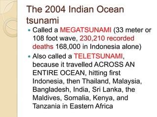 The 2004 Indian Ocean
tsunami
Called a MEGATSUNAMI (33 meter or
108 foot wave, 230,210 recorded
deaths 168,000 in Indonesia alone)
 Also called a TELETSUNAMI,
because it travelled ACROSS AN
ENTIRE OCEAN, hitting first
Indonesia, then Thailand, Malaysia,
Bangladesh, India, Sri Lanka, the
Maldives, Somalia, Kenya, and
Tanzania in Eastern Africa


 