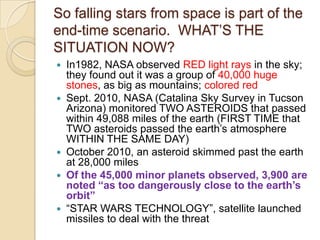 So falling stars from space is part of the
end-time scenario. WHAT‘S THE
SITUATION NOW?









In1982, NASA observed RED light rays in the sky;
they found out it was a group of 40,000 huge
stones, as big as mountains; colored red
Sept. 2010, NASA (Catalina Sky Survey in Tucson
Arizona) monitored TWO ASTEROIDS that passed
within 49,088 miles of the earth (FIRST TIME that
TWO asteroids passed the earth‘s atmosphere
WITHIN THE SAME DAY)
October 2010, an asteroid skimmed past the earth
at 28,000 miles
Of the 45,000 minor planets observed, 3,900 are
noted “as too dangerously close to the earth‟s
orbit”
―STAR WARS TECHNOLOGY‖, satellite launched
missiles to deal with the threat

 