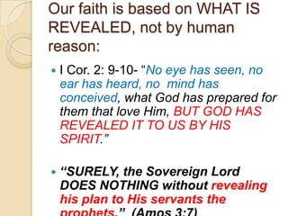 Our faith is based on WHAT IS
REVEALED, not by human
reason:


I Cor. 2: 9-10- ―No eye has seen, no
ear has heard, no mind has
conceived, what God has prepared for
them that love Him, BUT GOD HAS
REVEALED IT TO US BY HIS
SPIRIT.”



“SURELY, the Sovereign Lord
DOES NOTHING without revealing
his plan to His servants the

 