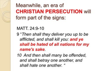 Meanwhile, an era of
CHRISTIAN PERSECUTION will
form part of the signs:
MATT. 24:9-10
9 ―Then shall they deliver you up to be
afflicted, and shall kill you: and ye
shall be hated of all nations for my
name's sake.
10 And then shall many be offended,
and shall betray one another, and
shall hate one another. “

 