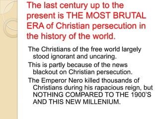 The last century up to the
present is THE MOST BRUTAL
ERA of Christian persecution in
the history of the world.
The Christians of the free world largely
stood ignorant and uncaring.
This is partly because of the news
blackout on Christian persecution.
The Emperor Nero killed thousands of
Christians during his rapacious reign, but
NOTHING COMPARED TO THE 1900‘S
AND THIS NEW MILLENIUM.

 