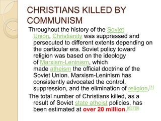 CHRISTIANS KILLED BY
COMMUNISM
Throughout the history of the Soviet
Union, Christianity was suppressed and
persecuted to different extents depending on
the particular era. Soviet policy toward
religion was based on the ideology
of Marxism-Leninism, which
made atheism the official doctrine of the
Soviet Union. Marxism-Leninism has
consistently advocated the control,
suppression, and the elimination of religion.[1]
The total number of Christians killed, as a
result of Soviet state atheist policies, has
been estimated at over 20 million.[6][7][8

 