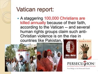 Vatican report:


A staggering 100,000 Christians are
killed annually because of their faith,
according to the Vatican -- and several
human rights groups claim such antiChristian violence is on the rise in
countries like Pakistan, Nigeria and
Egypt.

 