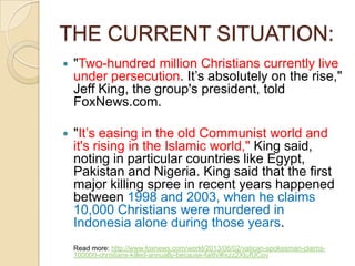 THE CURRENT SITUATION:


"Two-hundred million Christians currently live
under persecution. It‘s absolutely on the rise,"
Jeff King, the group's president, told
FoxNews.com.



"It‘s easing in the old Communist world and
it's rising in the Islamic world," King said,
noting in particular countries like Egypt,
Pakistan and Nigeria. King said that the first
major killing spree in recent years happened
between 1998 and 2003, when he claims
10,000 Christians were murdered in
Indonesia alone during those years.
Read more: http://www.foxnews.com/world/2013/06/02/vatican-spokesman-claims100000-christians-killed-annually-because-faith/#ixzz2XtufUCov

 