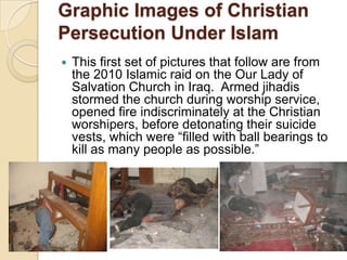Graphic Images of Christian
Persecution Under Islam


This first set of pictures that follow are from
the 2010 Islamic raid on the Our Lady of
Salvation Church in Iraq. Armed jihadis
stormed the church during worship service,
opened fire indiscriminately at the Christian
worshipers, before detonating their suicide
vests, which were ―filled with ball bearings to
kill as many people as possible.‖

 