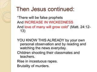 Then Jesus continued:
―There will be false prophets
And INCREASE IN WICKEDNESS
And love of many will grow cold‖ (Matt. 24:1213)

YOU KNOW THIS ALREADY by your own
personal observation and by reading and
watching the news everyday.
Children shooting their classmates and
teachers.
Rise in incestuous rapes.
Brutality of murders.

 