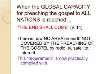 When the GLOBAL CAPACITY
for preaching the gospel to ALL
NATIONS is reached…
―THE END SHALL COME‖ (v. 14)
There is now NO AREA on earth NOT
COVERED BY THE PREACHING OF
THE GOSPEL by radio, tv, satellite,
internet.
This ―requirement‖ is now practically
complied with.

 