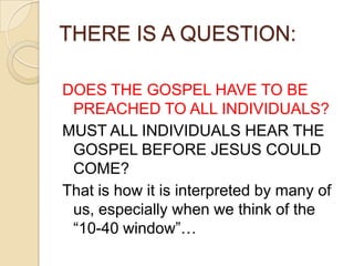 THERE IS A QUESTION:
DOES THE GOSPEL HAVE TO BE
PREACHED TO ALL INDIVIDUALS?
MUST ALL INDIVIDUALS HEAR THE
GOSPEL BEFORE JESUS COULD
COME?
That is how it is interpreted by many of
us, especially when we think of the
―10-40 window‖…

 