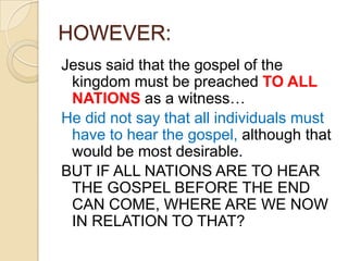 HOWEVER:
Jesus said that the gospel of the
kingdom must be preached TO ALL
NATIONS as a witness…
He did not say that all individuals must
have to hear the gospel, although that
would be most desirable.
BUT IF ALL NATIONS ARE TO HEAR
THE GOSPEL BEFORE THE END
CAN COME, WHERE ARE WE NOW
IN RELATION TO THAT?

 