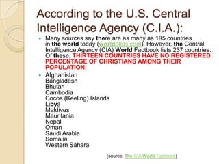 According to the U.S. Central
Intelligence Agency (C.I.A.):




Many sources say there are as many as 195 countries
in the world today (worldatlas.com). However, the Central
Intelligence Agency (CIA) World Factbook lists 237 countries.
Of these, THIRTEEN COUNTRIES HAVE NO REGISTERED
PERCENTAGE OF CHRISTIANS AMONG THEIR
POPULATION.
Afghanistan
Bangladesh
Bhutan
Cambodia
Cocos (Keeling) Islands
Libya
Maldives
Mauritania
Nepal
Oman
Saudi Arabia
Somalia
Western Sahara
(source: The CIA World Factbook)

 