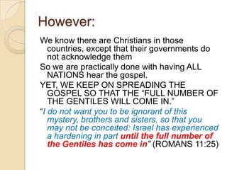 However:
We know there are Christians in those
countries, except that their governments do
not acknowledge them
So we are practically done with having ALL
NATIONS hear the gospel.
YET, WE KEEP ON SPREADING THE
GOSPEL SO THAT THE ―FULL NUMBER OF
THE GENTILES WILL COME IN.‖
―I do not want you to be ignorant of this
mystery, brothers and sisters, so that you
may not be conceited: Israel has experienced
a hardening in part until the full number of
the Gentiles has come in” (ROMANS 11:25)

 