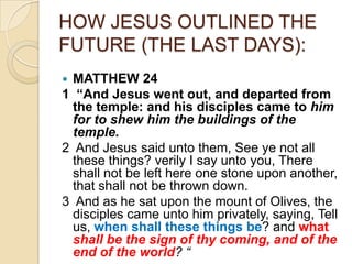 HOW JESUS OUTLINED THE
FUTURE (THE LAST DAYS):
MATTHEW 24
1 “And Jesus went out, and departed from
the temple: and his disciples came to him
for to shew him the buildings of the
temple.
2 And Jesus said unto them, See ye not all
these things? verily I say unto you, There
shall not be left here one stone upon another,
that shall not be thrown down.
3 And as he sat upon the mount of Olives, the
disciples came unto him privately, saying, Tell
us, when shall these things be? and what
shall be the sign of thy coming, and of the
end of the world? “


 