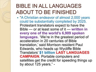BIBLE IN ALL LANGUAGES
ABOUT TO BE FINISHED


―A Christian endeavor of almost 2,000 years
could be substantially completed by 2025.
Protestant translators expect to have the
Bible — or at least some of it — written in
every one of the world‟s 6,909 spoken
languages. ‗We‘re in the greatest period of
acceleration in 20 centuries of Bible
translation,‘ said Morrison resident Paul
Edwards, who heads up Wycliffe Bible
Translators‘ $1 billion LAST LANGUAGES
CAMPAIGN. Portable computers and
satellites get the credit for speeding things up
by about 125 years.‖ -

 