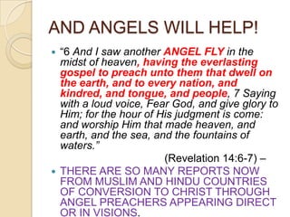 AND ANGELS WILL HELP!
―6 And I saw another ANGEL FLY in the
midst of heaven, having the everlasting
gospel to preach unto them that dwell on
the earth, and to every nation, and
kindred, and tongue, and people, 7 Saying
with a loud voice, Fear God, and give glory to
Him; for the hour of His judgment is come:
and worship Him that made heaven, and
earth, and the sea, and the fountains of
waters.”
(Revelation 14:6-7) –
 THERE ARE SO MANY REPORTS NOW
FROM MUSLIM AND HINDU COUNTRIES
OF CONVERSION TO CHRIST THROUGH
ANGEL PREACHERS APPEARING DIRECT
OR IN VISIONS.


 