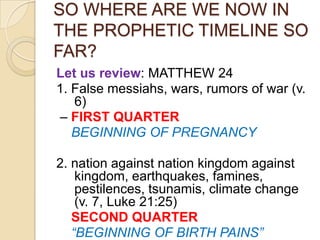 SO WHERE ARE WE NOW IN
THE PROPHETIC TIMELINE SO
FAR?
Let us review: MATTHEW 24
1. False messiahs, wars, rumors of war (v.
6)
– FIRST QUARTER
BEGINNING OF PREGNANCY
2. nation against nation kingdom against
kingdom, earthquakes, famines,
pestilences, tsunamis, climate change
(v. 7, Luke 21:25)
SECOND QUARTER
“BEGINNING OF BIRTH PAINS”

 